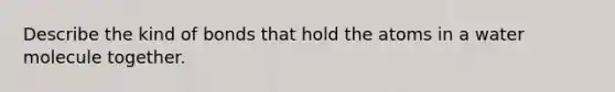 Describe the kind of bonds that hold the atoms in a water molecule together.