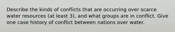 Describe the kinds of conflicts that are occurring over scarce water resources (at least 3), and what groups are in conflict. Give one case history of conflict between nations over water.