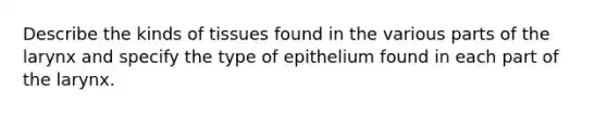 Describe the kinds of tissues found in the various parts of the larynx and specify the type of epithelium found in each part of the larynx.