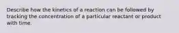 Describe how the kinetics of a reaction can be followed by tracking the concentration of a particular reactant or product with time.