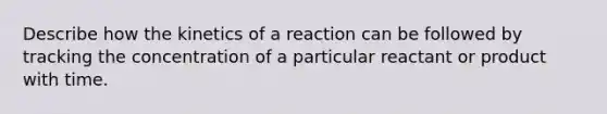 Describe how the kinetics of a reaction can be followed by tracking the concentration of a particular reactant or product with time.