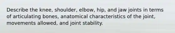 Describe the knee, shoulder, elbow, hip, and jaw joints in terms of articulating bones, anatomical characteristics of the joint, movements allowed, and joint stability.