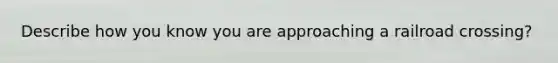 Describe how you know you are approaching a railroad crossing?