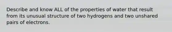 Describe and know ALL of the properties of water that result from its unusual structure of two hydrogens and two unshared pairs of electrons.