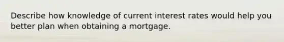 Describe how knowledge of current interest rates would help you better plan when obtaining a mortgage.