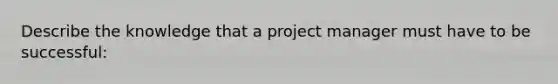 Describe the knowledge that a project manager must have to be successful: