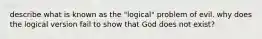 describe what is known as the "logical" problem of evil. why does the logical version fail to show that God does not exist?