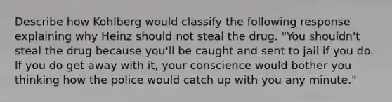 Describe how Kohlberg would classify the following response explaining why Heinz should not steal the drug. "You shouldn't steal the drug because you'll be caught and sent to jail if you do. If you do get away with it, your conscience would bother you thinking how the police would catch up with you any minute."