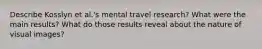 Describe Kosslyn et al.'s mental travel research? What were the main results? What do those results reveal about the nature of visual images?