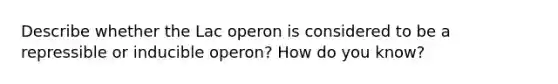 Describe whether the Lac operon is considered to be a repressible or inducible operon? How do you know?