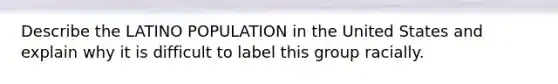 Describe the LATINO POPULATION in the United States and explain why it is difficult to label this group racially.