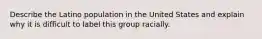 Describe the Latino population in the United States and explain why it is difficult to label this group racially.