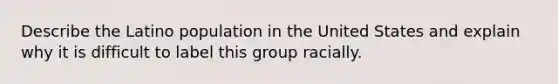 Describe the Latino population in the United States and explain why it is difficult to label this group racially.