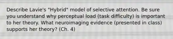 Describe Lavie's "Hybrid" model of selective attention. Be sure you understand why perceptual load (task difficulty) is important to her theory. What neuroimaging evidence (presented in class) supports her theory? (Ch. 4)