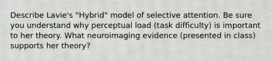 Describe Lavie's "Hybrid" model of selective attention. Be sure you understand why perceptual load (task difficulty) is important to her theory. What neuroimaging evidence (presented in class) supports her theory?