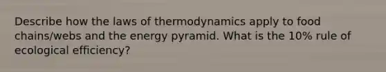 Describe how the laws of thermodynamics apply to food chains/webs and the energy pyramid. What is the 10% rule of ecological efficiency?