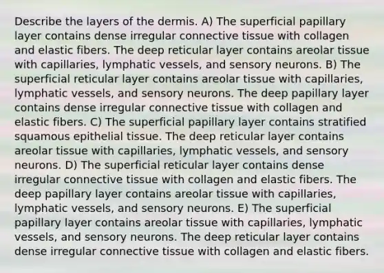 Describe the layers of the dermis. A) The superficial papillary layer contains dense irregular connective tissue with collagen and elastic fibers. The deep reticular layer contains areolar tissue with capillaries, lymphatic vessels, and sensory neurons. B) The superficial reticular layer contains areolar tissue with capillaries, lymphatic vessels, and sensory neurons. The deep papillary layer contains dense irregular connective tissue with collagen and elastic fibers. C) The superficial papillary layer contains stratified squamous epithelial tissue. The deep reticular layer contains areolar tissue with capillaries, lymphatic vessels, and sensory neurons. D) The superficial reticular layer contains dense irregular connective tissue with collagen and elastic fibers. The deep papillary layer contains areolar tissue with capillaries, lymphatic vessels, and sensory neurons. E) The superficial papillary layer contains areolar tissue with capillaries, lymphatic vessels, and sensory neurons. The deep reticular layer contains dense irregular connective tissue with collagen and elastic fibers.