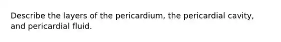 Describe the layers of the pericardium, the pericardial cavity, and pericardial fluid.