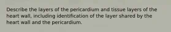 Describe the layers of the pericardium and tissue layers of the heart wall, including identification of the layer shared by the heart wall and the pericardium.