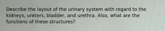 Describe the layout of the urinary system with regard to the kidneys, ureters, bladder, and urethra. Also, what are the functions of these structures?