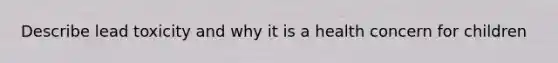 Describe lead toxicity and why it is a health concern for children