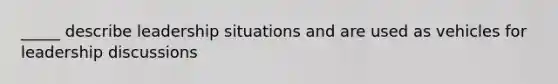 _____ describe leadership situations and are used as vehicles for leadership discussions