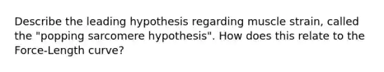 Describe the leading hypothesis regarding muscle strain, called the "popping sarcomere hypothesis". How does this relate to the Force-Length curve?