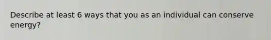 Describe at least 6 ways that you as an individual can conserve energy?