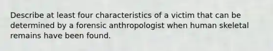 Describe at least four characteristics of a victim that can be determined by a forensic anthropologist when human skeletal remains have been found.