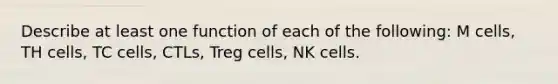 Describe at least one function of each of the following: M cells, TH cells, TC cells, CTLs, Treg cells, NK cells.