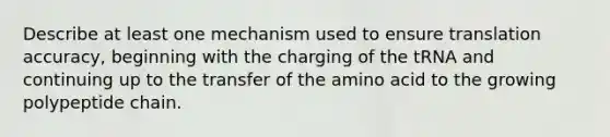 Describe at least one mechanism used to ensure translation accuracy, beginning with the charging of the tRNA and continuing up to the transfer of the amino acid to the growing polypeptide chain.