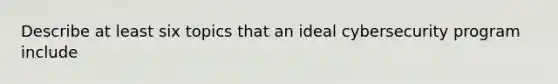 Describe at least six topics that an ideal cybersecurity program include