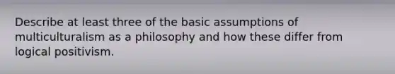 Describe at least three of the basic assumptions of multiculturalism as a philosophy and how these differ from logical positivism.