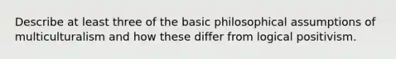 Describe at least three of the basic philosophical assumptions of multiculturalism and how these differ from logical positivism.