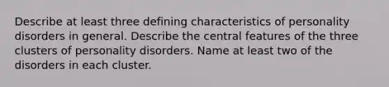 Describe at least three defining characteristics of personality disorders in general. Describe the central features of the three clusters of personality disorders. Name at least two of the disorders in each cluster.