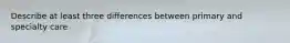 Describe at least three differences between primary and specialty care