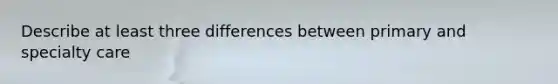 Describe at least three differences between primary and specialty care