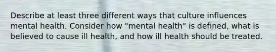 Describe at least three different ways that culture influences mental health. Consider how "mental health" is defined, what is believed to cause ill health, and how ill health should be treated.