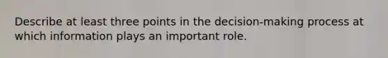 Describe at least three points in the decision-making process at which information plays an important role.