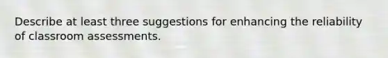 Describe at least three suggestions for enhancing the reliability of classroom assessments.