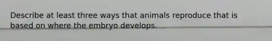 Describe at least three ways that animals reproduce that is based on where the embryo develops.