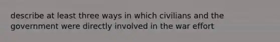 describe at least three ways in which civilians and the government were directly involved in the war effort