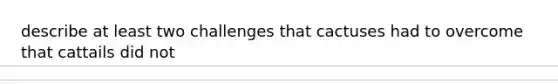 describe at least two challenges that cactuses had to overcome that cattails did not