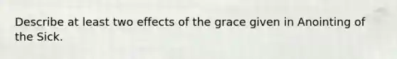 Describe at least two effects of the grace given in Anointing of the Sick.