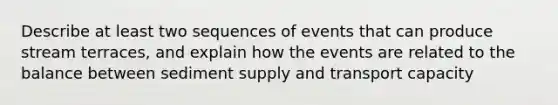 Describe at least two sequences of events that can produce stream terraces, and explain how the events are related to the balance between sediment supply and transport capacity