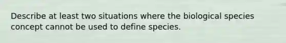 Describe at least two situations where the biological species concept cannot be used to define species.