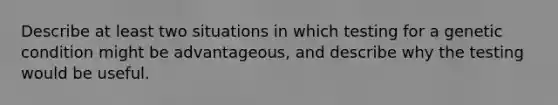 Describe at least two situations in which testing for a genetic condition might be advantageous, and describe why the testing would be useful.