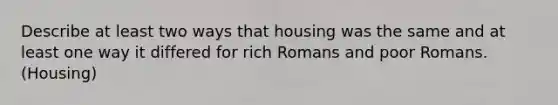 Describe at least two ways that housing was the same and at least one way it differed for rich Romans and poor Romans. (Housing)