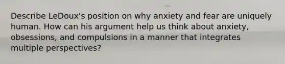 Describe LeDoux's position on why anxiety and fear are uniquely human. How can his argument help us think about anxiety, obsessions, and compulsions in a manner that integrates multiple perspectives?