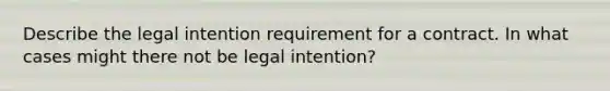 Describe the legal intention requirement for a contract. In what cases might there not be legal intention?